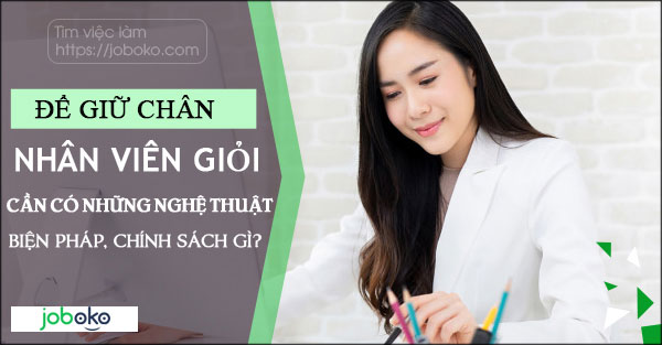 Để giữ chân nhân viên giỏi cần có những nghệ thuật, biện pháp, chính sách gì?